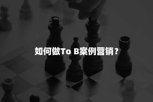 如何做To B案例营销？