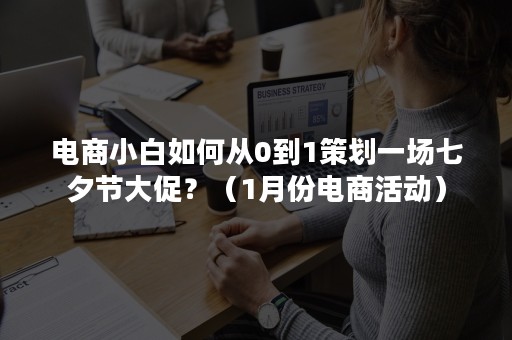 电商小白如何从0到1策划一场七夕节大促？（1月份电商活动）