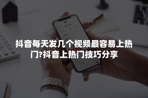 抖音每天发几个视频最容易上热门?抖音上热门技巧分享