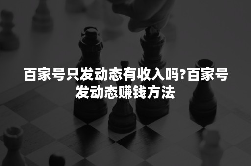 百家号只发动态有收入吗?百家号发动态赚钱方法