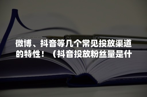 微博、抖音等几个常见投放渠道的特性！（抖音投放粉丝量是什么意思）