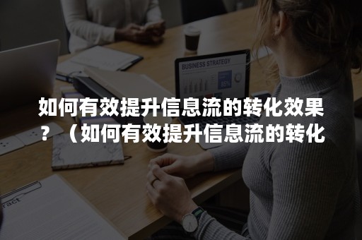 如何有效提升信息流的转化效果？（如何有效提升信息流的转化效果和效能）