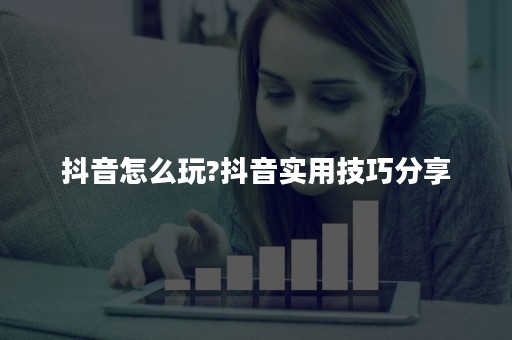 抖音怎么玩?抖音实用技巧分享