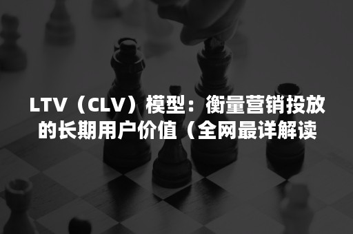 LTV（CLV）模型：衡量营销投放的长期用户价值（全网最详解读）