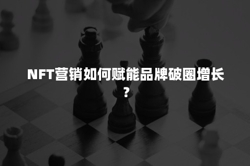 NFT营销如何赋能品牌破圈增长？