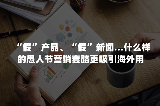 “假”产品、“假”新闻…什么样的愚人节营销套路更吸引海外用户？