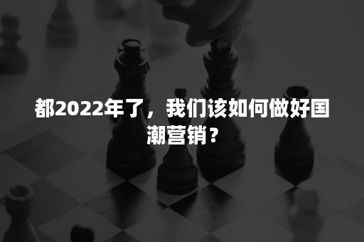 都2022年了，我们该如何做好国潮营销？