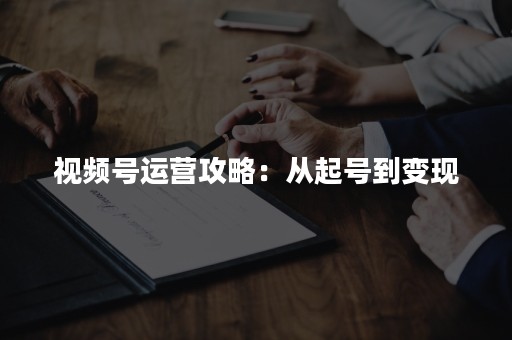 视频号运营攻略：从起号到变现