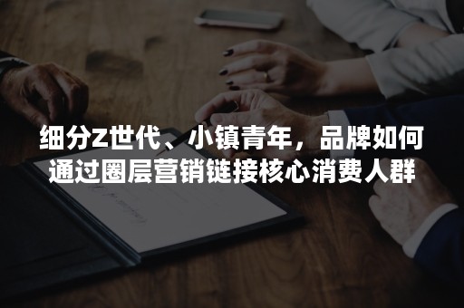 细分Z世代、小镇青年，品牌如何通过圈层营销链接核心消费人群？