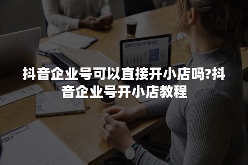 抖音企业号可以直接开小店吗?抖音企业号开小店教程