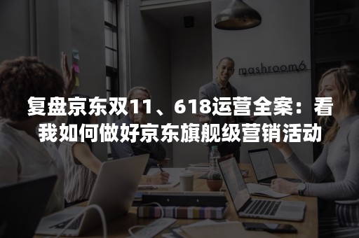 复盘京东双11、618运营全案：看我如何做好京东旗舰级营销活动（附诀窍）