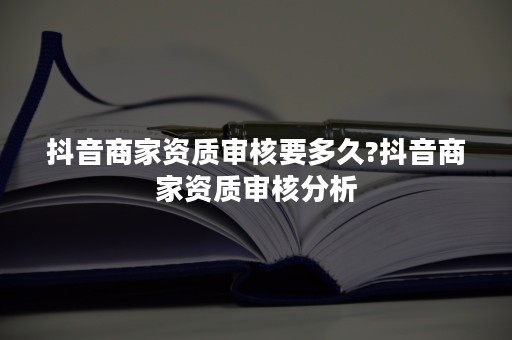 抖音商家资质审核要多久?抖音商家资质审核分析