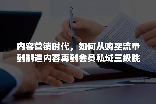 内容营销时代，如何从购买流量到制造内容再到会员私域三级跳？