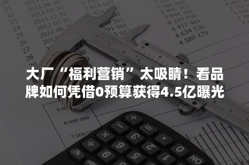 大厂“福利营销”太吸睛！看品牌如何凭借0预算获得4.5亿曝光？