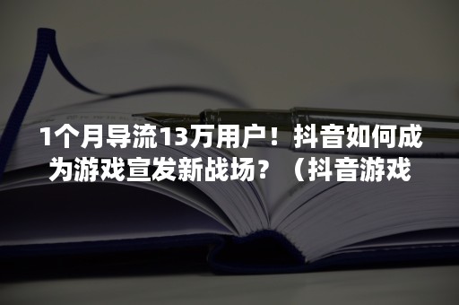 1个月导流13万用户！抖音如何成为游戏宣发新战场？（抖音游戏直播引流）