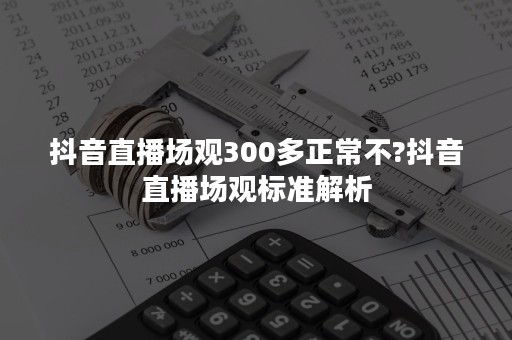 抖音直播场观300多正常不?抖音直播场观标准解析