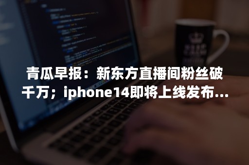 青瓜早报：新东方直播间粉丝破千万；iphone14即将上线发布…