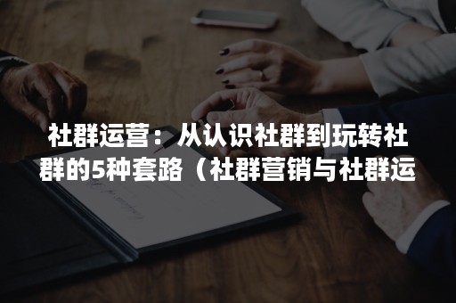 社群运营：从认识社群到玩转社群的5种套路（社群营销与社群运营）