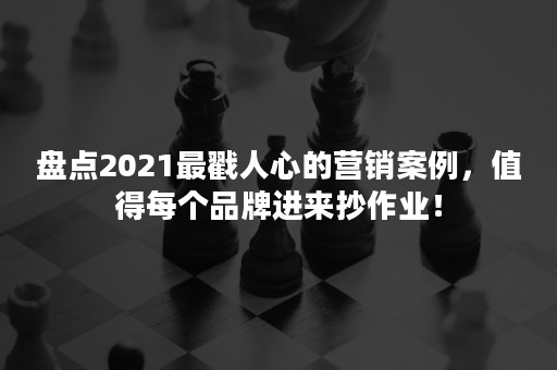 盘点2021最戳人心的营销案例，值得每个品牌进来抄作业！