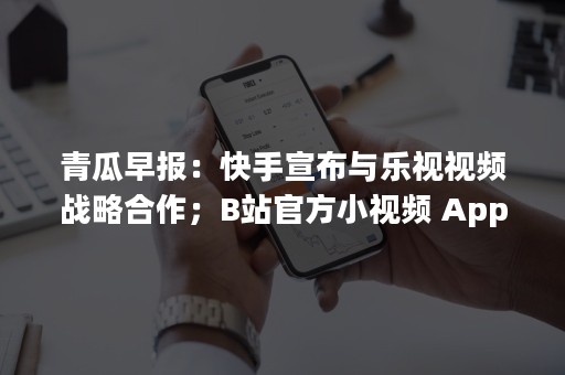 青瓜早报：快手宣布与乐视视频战略合作；B站官方小视频 App“轻视频”正式停运…