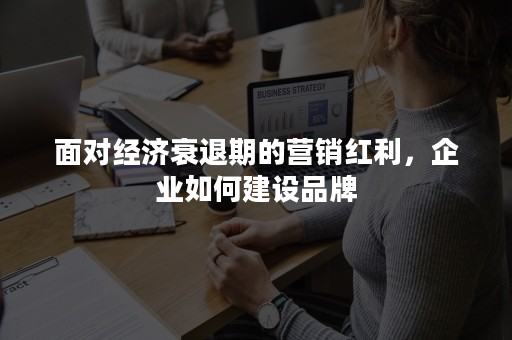 面对经济衰退期的营销红利，企业如何建设品牌