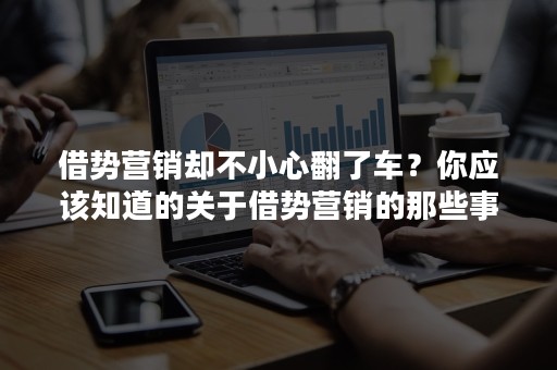 借势营销却不小心翻了车？你应该知道的关于借势营销的那些事儿！