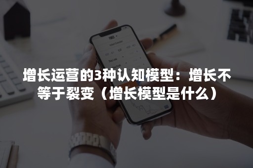 增长运营的3种认知模型：增长不等于裂变（增长模型是什么）