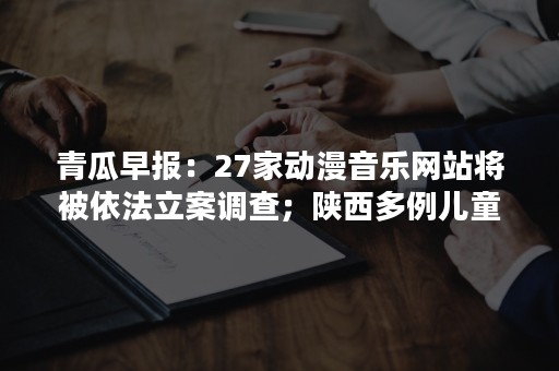 青瓜早报：27家动漫音乐网站将被依法立案调查；陕西多例儿童接种过期疫苗…