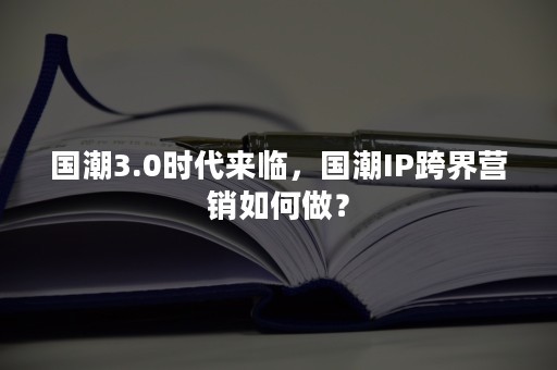 国潮3.0时代来临，国潮IP跨界营销如何做？