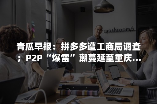 青瓜早报：拼多多遭工商局调查；P2P“爆雷”潮蔓延至重庆…