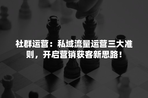 社群运营：私域流量运营三大准则，开启营销获客新思路！