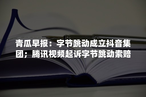 青瓜早报：字节跳动成立抖音集团；腾讯视频起诉字节跳动索赔千万 …