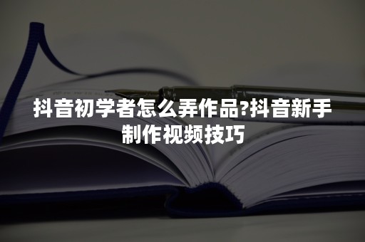 抖音初学者怎么弄作品?抖音新手制作视频技巧