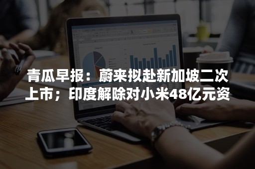 青瓜早报：蔚来拟赴新加坡二次上市；印度解除对小米48亿元资产冻结…