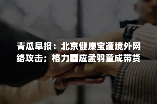 青瓜早报：北京健康宝遭境外网络攻击；格力回应孟羽童成带货网红；网易上线社区App彼应….