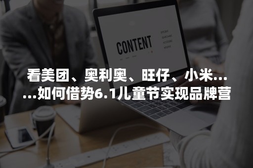 看美团、奥利奥、旺仔、小米……如何借势6.1儿童节实现品牌营销？