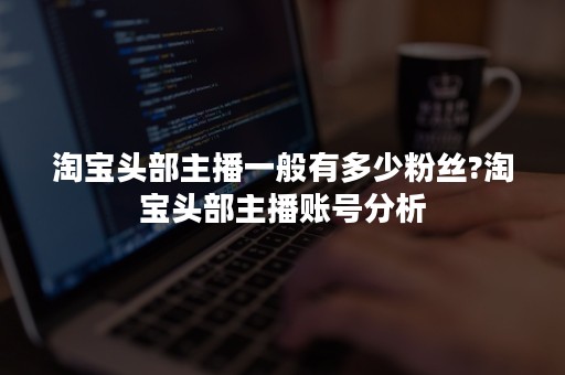 淘宝头部主播一般有多少粉丝?淘宝头部主播账号分析