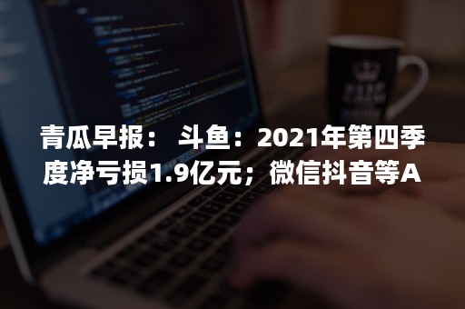 青瓜早报： 斗鱼：2021年第四季度净亏损1.9亿元；微信抖音等App上线算法关闭键…