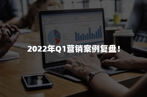 2022年Q1营销案例复盘！