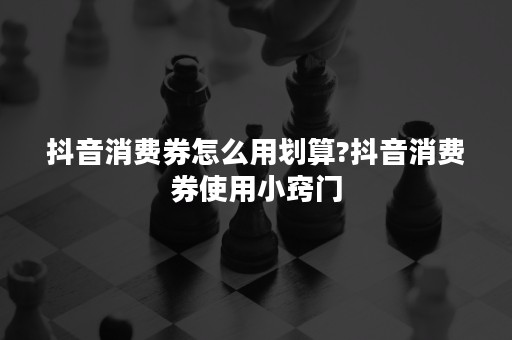 抖音消费券怎么用划算?抖音消费券使用小窍门