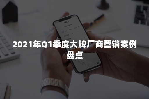 2021年Q1季度大牌厂商营销案例盘点