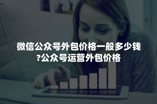 微信公众号外包价格一般多少钱?公众号运营外包价格