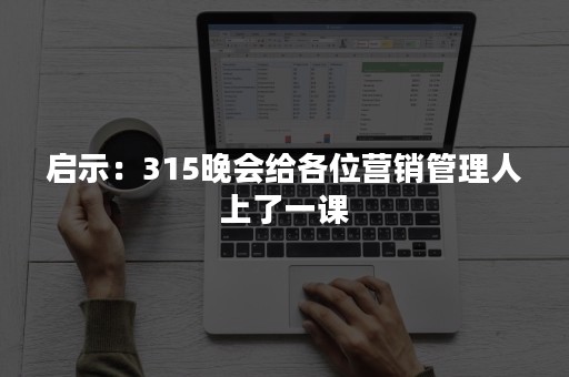 启示：315晚会给各位营销管理人上了一课