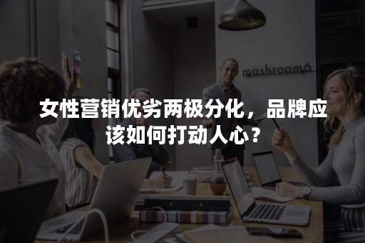 女性营销优劣两极分化，品牌应该如何打动人心？