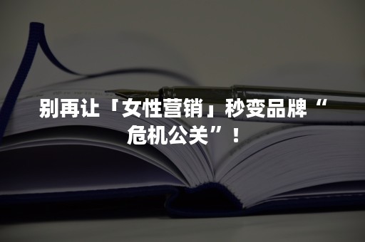 别再让「女性营销」秒变品牌“危机公关”！