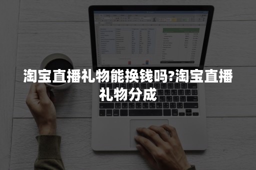 淘宝直播礼物能换钱吗?淘宝直播礼物分成