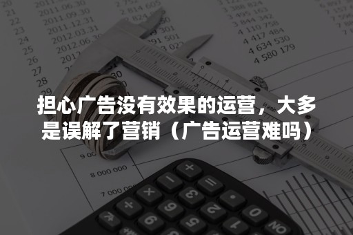 担心广告没有效果的运营，大多是误解了营销（广告运营难吗）