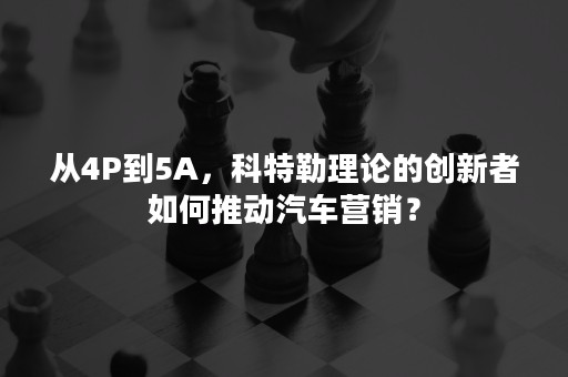 从4P到5A，科特勒理论的创新者如何推动汽车营销？