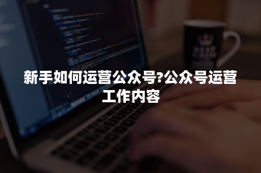 新手如何运营公众号?公众号运营工作内容