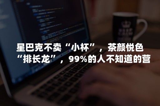 星巴克不卖“小杯”，茶颜悦色“排长龙”，99%的人不知道的营销秘密！